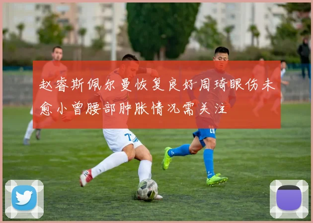 赵睿斯佩尔曼恢复良好周琦眼伤未愈小曾腰部肿胀情况需关注