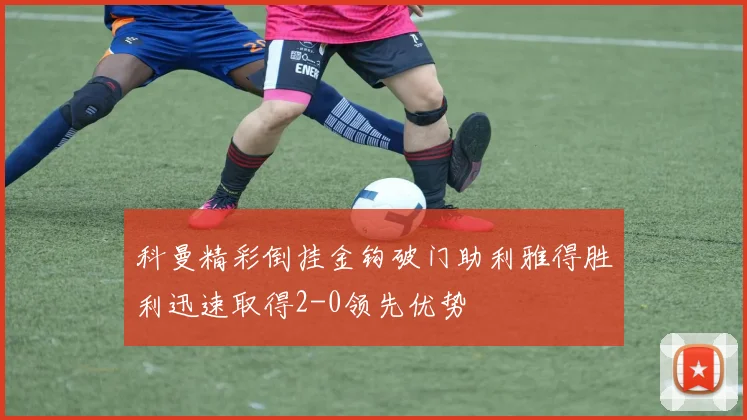科曼精彩倒挂金钩破门助利雅得胜利迅速取得2-0领先优势