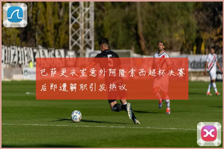 巴萨更衣室意外阿隆索西超杯决赛后即遭解职引发热议