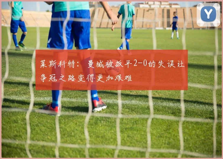 莱斯科特：曼城被扳平2-0的失误让争冠之路变得更加艰难