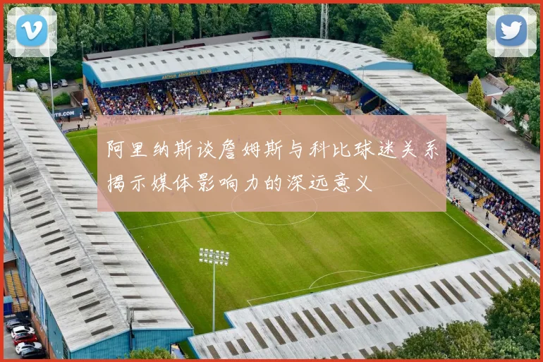 阿里纳斯谈詹姆斯与科比球迷关系揭示媒体影响力的深远意义