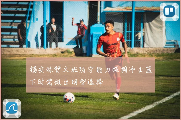 锡安称赞文班防守能力强调冲击篮下时需做出明智选择